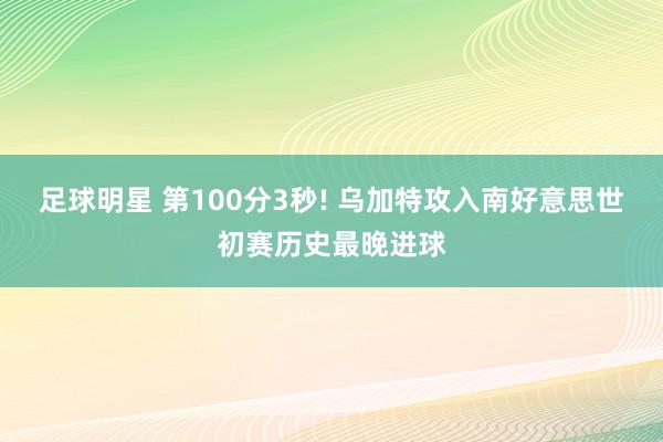 足球明星 第100分3秒! 乌加特攻入南好意思世初赛历史最晚进球