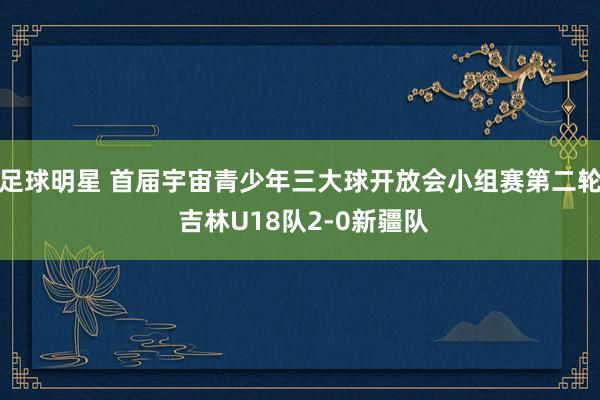 足球明星 首届宇宙青少年三大球开放会小组赛第二轮 吉林U18队2-0新疆队