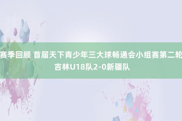 赛季回顾 首届天下青少年三大球畅通会小组赛第二轮 吉林U18队2-0新疆队