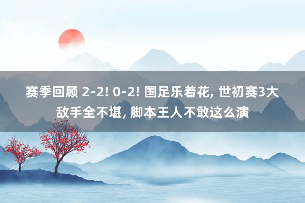 赛季回顾 2-2! 0-2! 国足乐着花, 世初赛3大敌手全不堪, 脚本王人不敢这么演