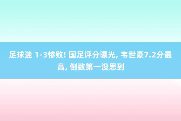 足球迷 1-3惨败! 国足评分曝光, 韦世豪7.2分最高, 倒数第一没思到