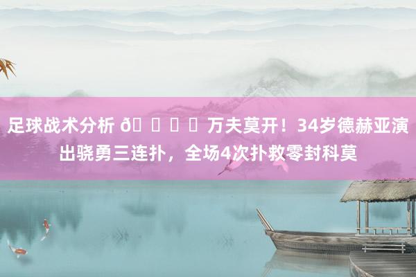 足球战术分析 🖐️万夫莫开！34岁德赫亚演出骁勇三连扑，全场4次扑救零封科莫