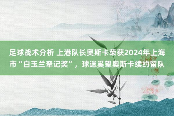 足球战术分析 上港队长奥斯卡荣获2024年上海市“白玉兰牵记奖”，球迷奚望奥斯卡续约留队