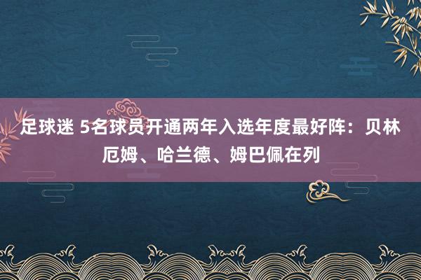 足球迷 5名球员开通两年入选年度最好阵：贝林厄姆、哈兰德、姆巴佩在列