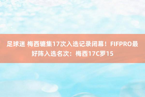 足球迷 梅西辘集17次入选记录闭幕！FIFPRO最好阵入选名次：梅西17C罗15