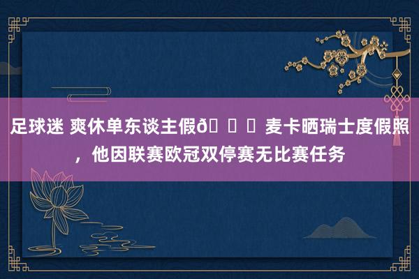 足球迷 爽休单东谈主假😀麦卡晒瑞士度假照，他因联赛欧冠双停赛无比赛任务