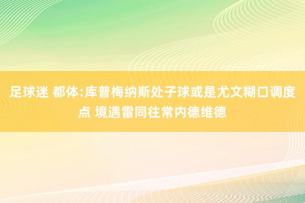 足球迷 都体:库普梅纳斯处子球或是尤文糊口调度点 境遇雷同往常内德维德