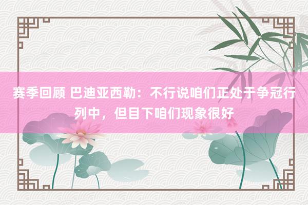 赛季回顾 巴迪亚西勒：不行说咱们正处于争冠行列中，但目下咱们现象很好