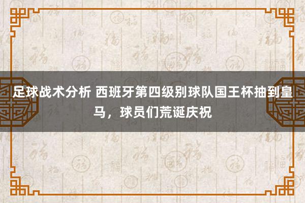 足球战术分析 西班牙第四级别球队国王杯抽到皇马，球员们荒诞庆祝