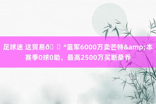 足球迷 这贸易💰蓝军6000万卖芒特&本赛季0球0助，最高2500万买断桑乔