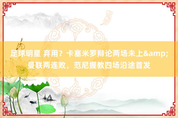 足球明星 弃用？卡塞米罗辩论两场未上&曼联两连败，范尼握教四场沿途首发