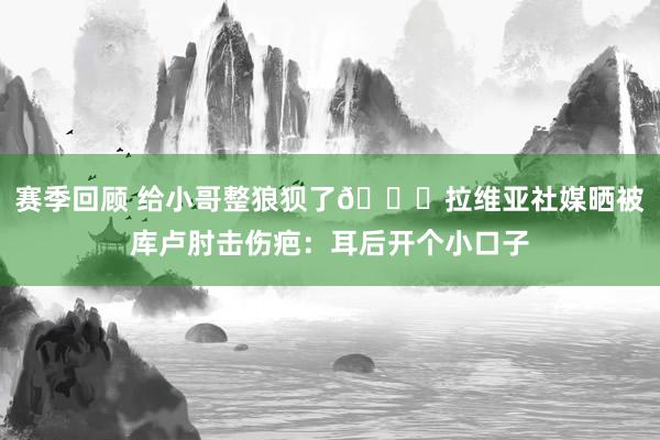 赛季回顾 给小哥整狼狈了😅拉维亚社媒晒被库卢肘击伤疤：耳后开个小口子