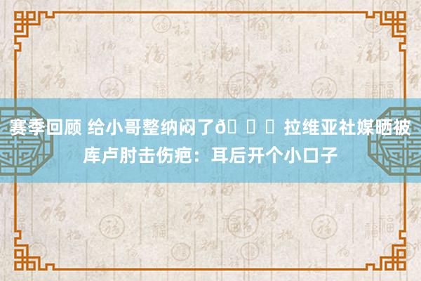 赛季回顾 给小哥整纳闷了😅拉维亚社媒晒被库卢肘击伤疤：耳后开个小口子