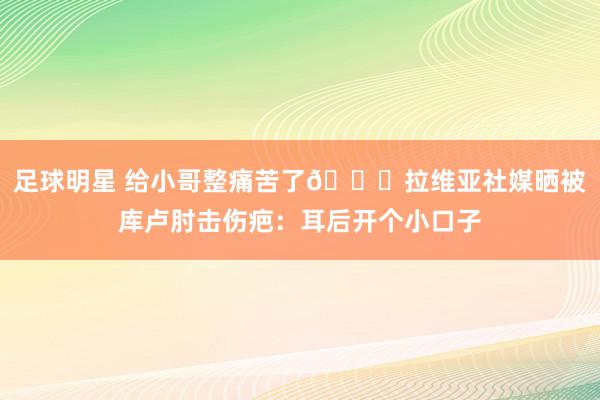 足球明星 给小哥整痛苦了😅拉维亚社媒晒被库卢肘击伤疤：耳后开个小口子