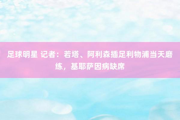 足球明星 记者：若塔、阿利森插足利物浦当天磨练，基耶萨因病缺席