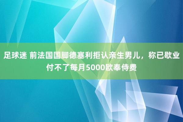 足球迷 前法国国脚德塞利拒认亲生男儿，称已歇业付不了每月5000欧奉侍费