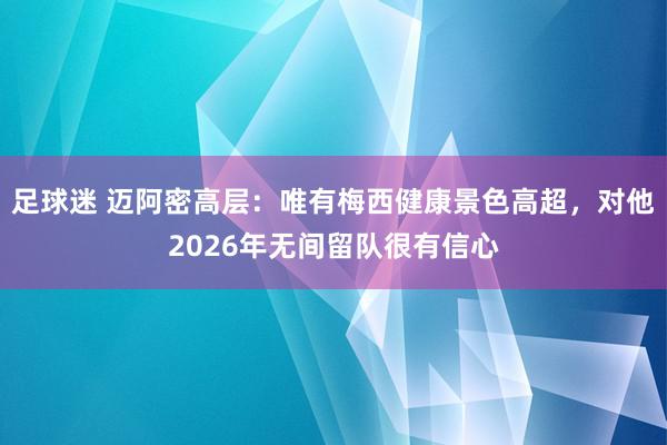 足球迷 迈阿密高层：唯有梅西健康景色高超，对他2026年无间留队很有信心