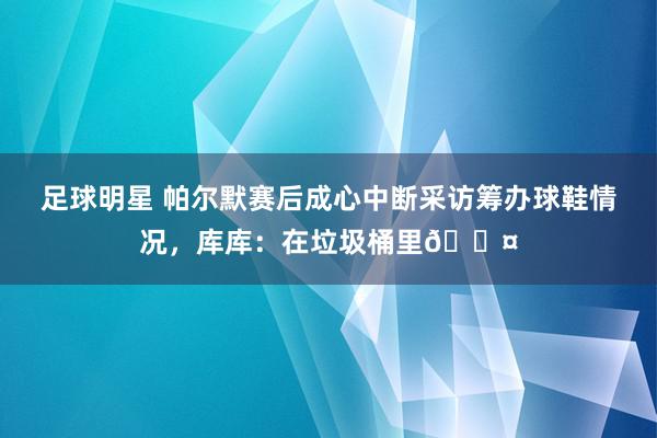 足球明星 帕尔默赛后成心中断采访筹办球鞋情况，库库：在垃圾桶里😤