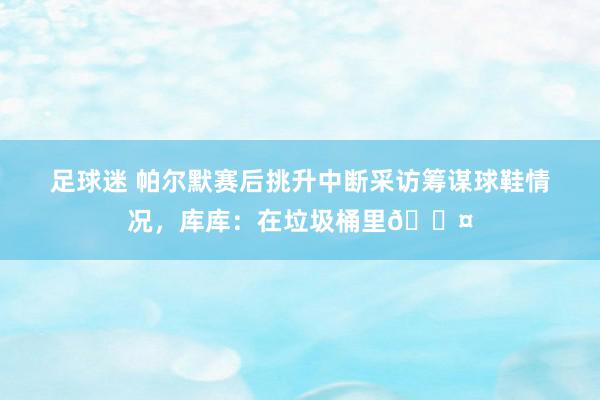 足球迷 帕尔默赛后挑升中断采访筹谋球鞋情况，库库：在垃圾桶里😤