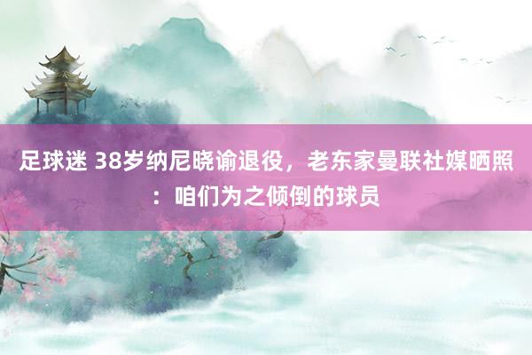 足球迷 38岁纳尼晓谕退役，老东家曼联社媒晒照：咱们为之倾倒的球员