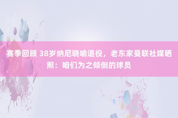 赛季回顾 38岁纳尼晓喻退役，老东家曼联社媒晒照：咱们为之倾倒的球员