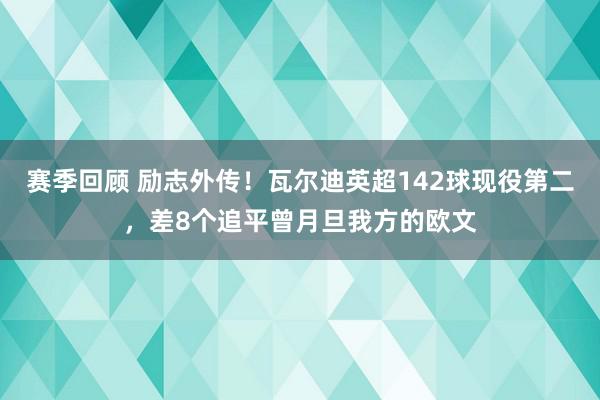 赛季回顾 励志外传！瓦尔迪英超142球现役第二，差8个追平曾月旦我方的欧文