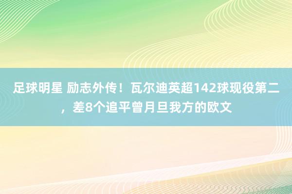 足球明星 励志外传！瓦尔迪英超142球现役第二，差8个追平曾月旦我方的欧文