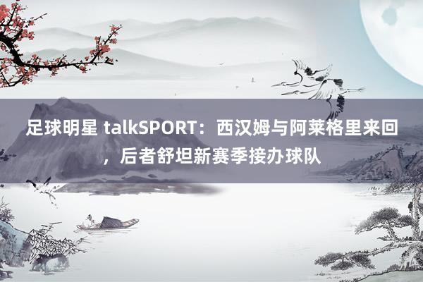 足球明星 talkSPORT：西汉姆与阿莱格里来回，后者舒坦新赛季接办球队