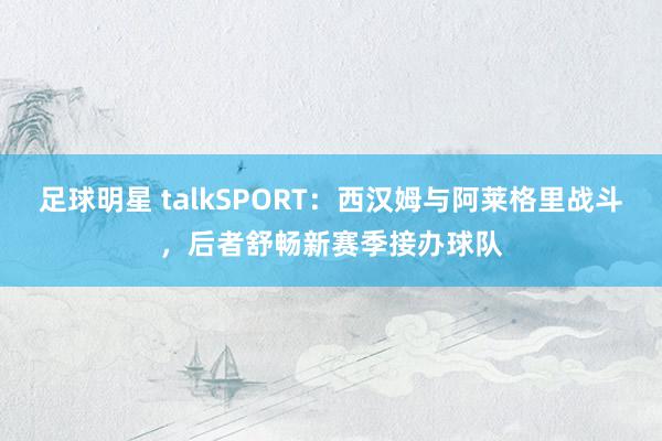 足球明星 talkSPORT：西汉姆与阿莱格里战斗，后者舒畅新赛季接办球队