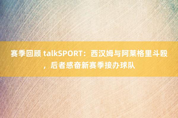 赛季回顾 talkSPORT：西汉姆与阿莱格里斗殴，后者感奋新赛季接办球队