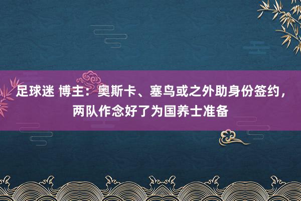 足球迷 博主：奥斯卡、塞鸟或之外助身份签约，两队作念好了为国养士准备