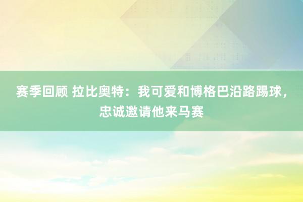 赛季回顾 拉比奥特：我可爱和博格巴沿路踢球，忠诚邀请他来马赛