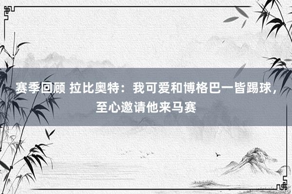 赛季回顾 拉比奥特：我可爱和博格巴一皆踢球，至心邀请他来马赛