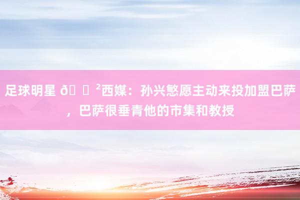 足球明星 😲西媒：孙兴慜愿主动来投加盟巴萨，巴萨很垂青他的市集和教授