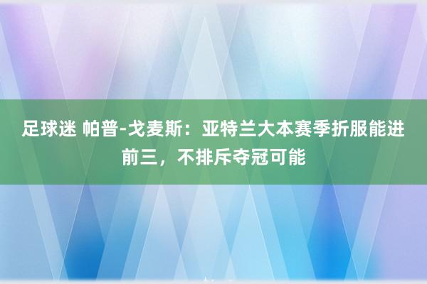 足球迷 帕普-戈麦斯：亚特兰大本赛季折服能进前三，不排斥夺冠可能