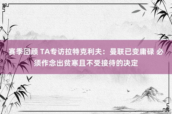 赛季回顾 TA专访拉特克利夫：曼联已变庸碌 必须作念出贫寒且不受接待的决定