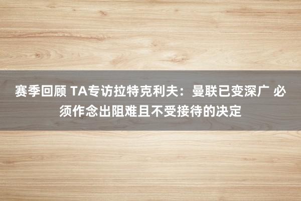 赛季回顾 TA专访拉特克利夫：曼联已变深广 必须作念出阻难且不受接待的决定