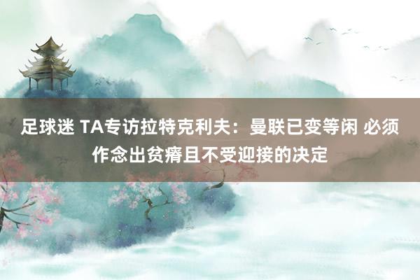 足球迷 TA专访拉特克利夫：曼联已变等闲 必须作念出贫瘠且不受迎接的决定