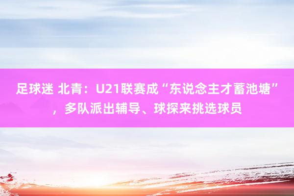 足球迷 北青：U21联赛成“东说念主才蓄池塘”，多队派出辅导、球探来挑选球员