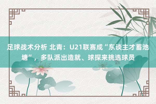 足球战术分析 北青：U21联赛成“东谈主才蓄池塘”，多队派出造就、球探来挑选球员