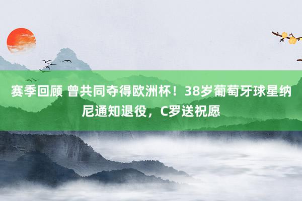 赛季回顾 曾共同夺得欧洲杯！38岁葡萄牙球星纳尼通知退役，C罗送祝愿