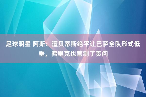 足球明星 阿斯：遭贝蒂斯绝平让巴萨全队形式低垂，弗里克也管制了责问