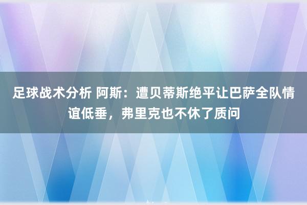 足球战术分析 阿斯：遭贝蒂斯绝平让巴萨全队情谊低垂，弗里克也不休了质问