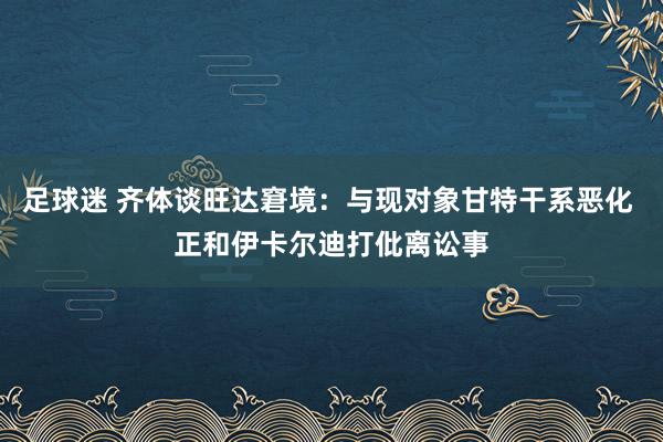 足球迷 齐体谈旺达窘境：与现对象甘特干系恶化 正和伊卡尔迪打仳离讼事