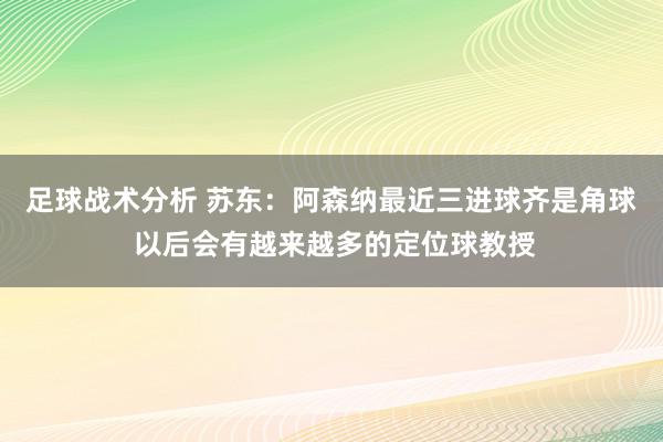 足球战术分析 苏东：阿森纳最近三进球齐是角球 以后会有越来越多的定位球教授