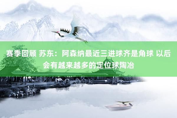 赛季回顾 苏东：阿森纳最近三进球齐是角球 以后会有越来越多的定位球陶冶