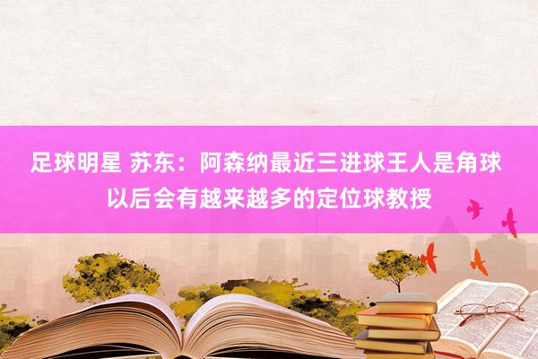 足球明星 苏东：阿森纳最近三进球王人是角球 以后会有越来越多的定位球教授