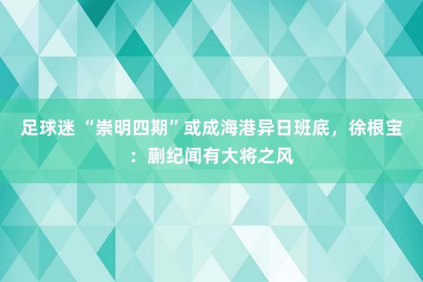 足球迷 “崇明四期”或成海港异日班底，徐根宝：蒯纪闻有大将之风