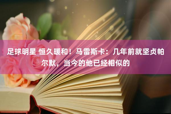 足球明星 恒久暖和！马雷斯卡：几年前就坚贞帕尔默，当今的他已经相似的