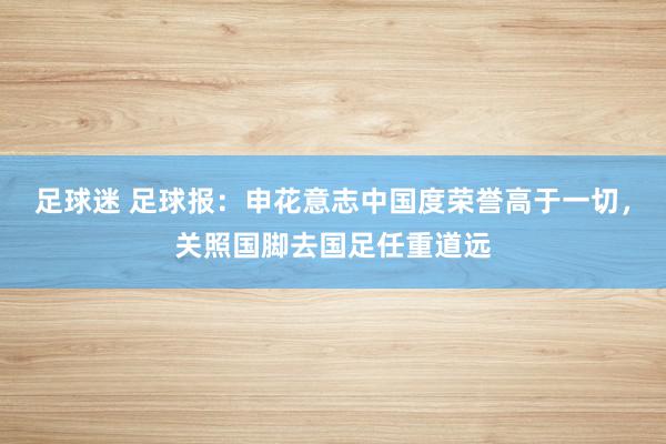 足球迷 足球报：申花意志中国度荣誉高于一切，关照国脚去国足任重道远